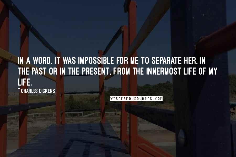 Charles Dickens Quotes: In a word, it was impossible for me to separate her, in the past or in the present, from the innermost life of my life.