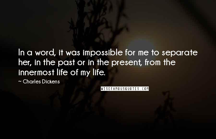 Charles Dickens Quotes: In a word, it was impossible for me to separate her, in the past or in the present, from the innermost life of my life.