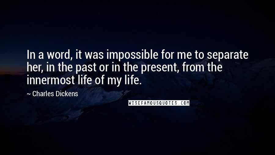 Charles Dickens Quotes: In a word, it was impossible for me to separate her, in the past or in the present, from the innermost life of my life.