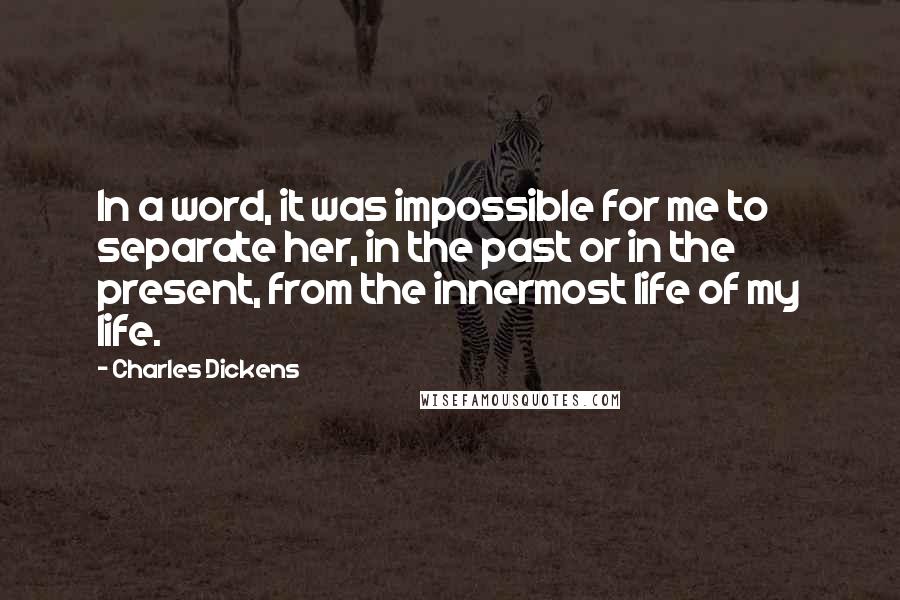 Charles Dickens Quotes: In a word, it was impossible for me to separate her, in the past or in the present, from the innermost life of my life.