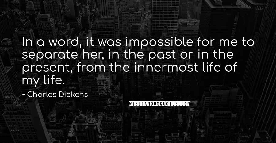 Charles Dickens Quotes: In a word, it was impossible for me to separate her, in the past or in the present, from the innermost life of my life.