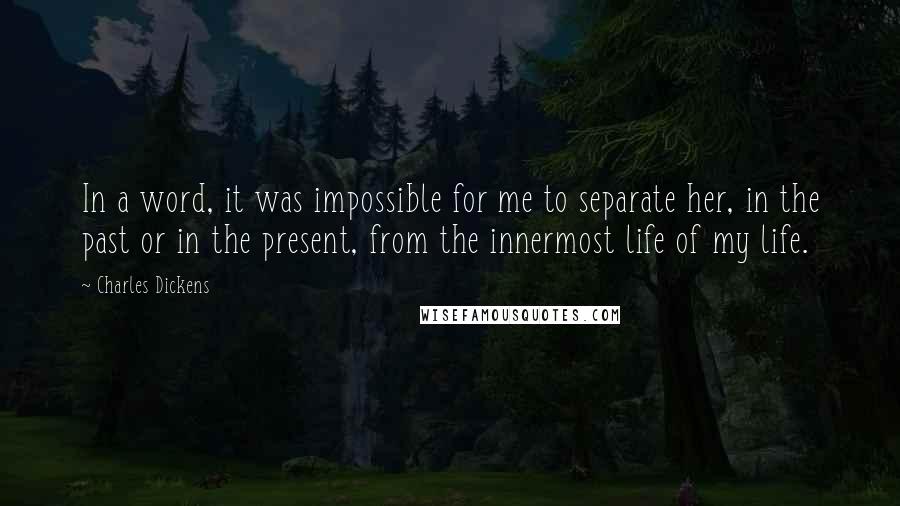 Charles Dickens Quotes: In a word, it was impossible for me to separate her, in the past or in the present, from the innermost life of my life.