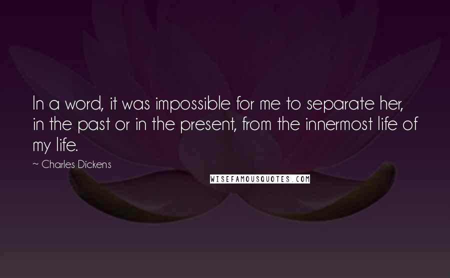 Charles Dickens Quotes: In a word, it was impossible for me to separate her, in the past or in the present, from the innermost life of my life.