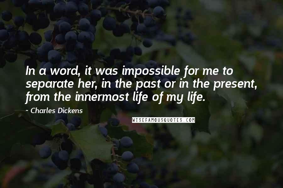 Charles Dickens Quotes: In a word, it was impossible for me to separate her, in the past or in the present, from the innermost life of my life.