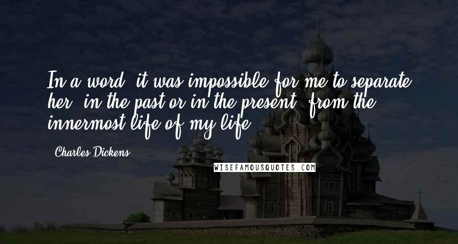 Charles Dickens Quotes: In a word, it was impossible for me to separate her, in the past or in the present, from the innermost life of my life.