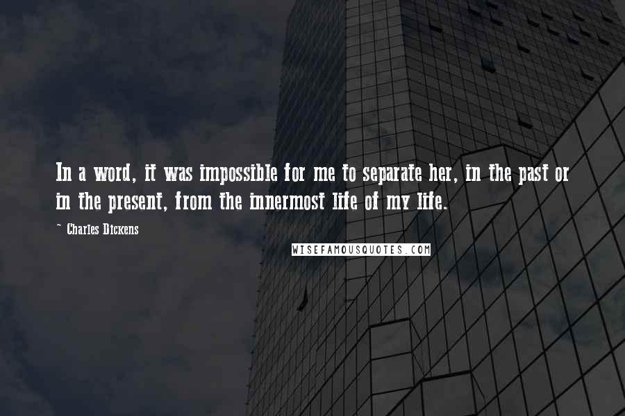 Charles Dickens Quotes: In a word, it was impossible for me to separate her, in the past or in the present, from the innermost life of my life.