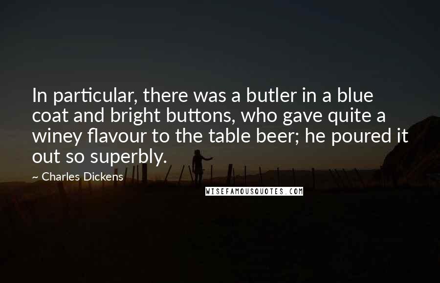 Charles Dickens Quotes: In particular, there was a butler in a blue coat and bright buttons, who gave quite a winey flavour to the table beer; he poured it out so superbly.