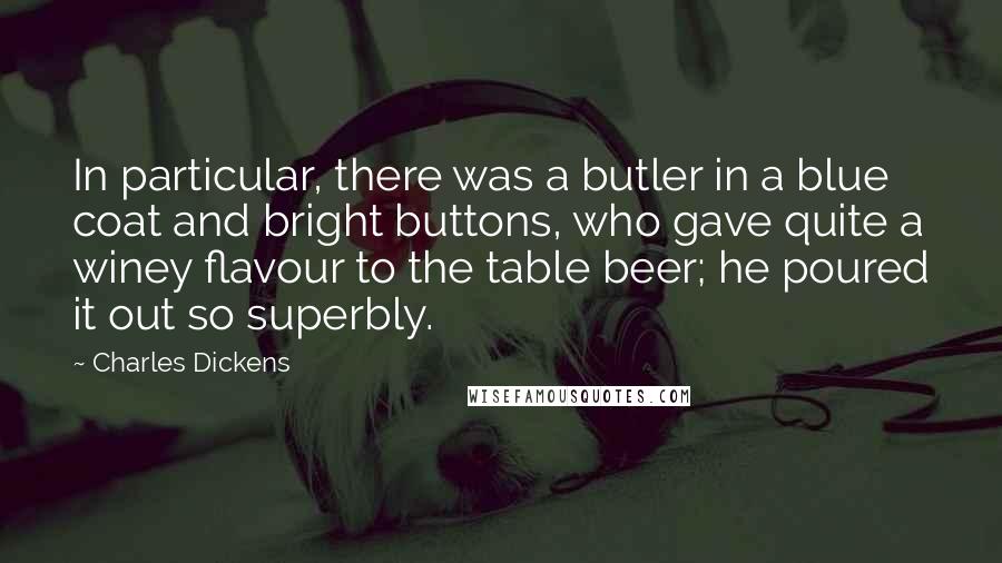 Charles Dickens Quotes: In particular, there was a butler in a blue coat and bright buttons, who gave quite a winey flavour to the table beer; he poured it out so superbly.