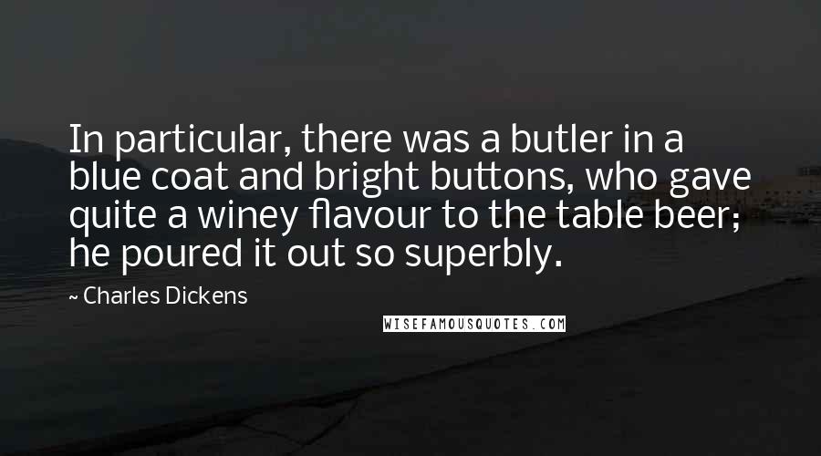 Charles Dickens Quotes: In particular, there was a butler in a blue coat and bright buttons, who gave quite a winey flavour to the table beer; he poured it out so superbly.