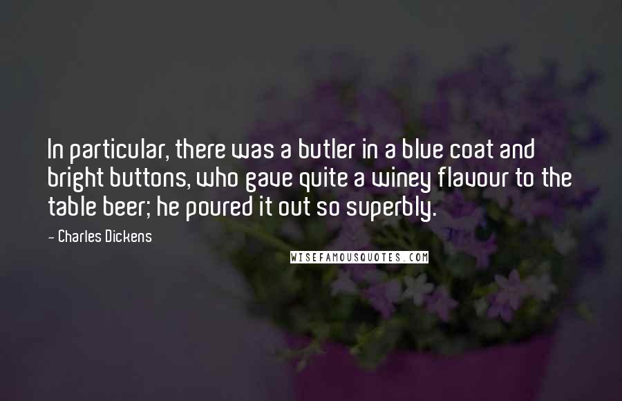 Charles Dickens Quotes: In particular, there was a butler in a blue coat and bright buttons, who gave quite a winey flavour to the table beer; he poured it out so superbly.