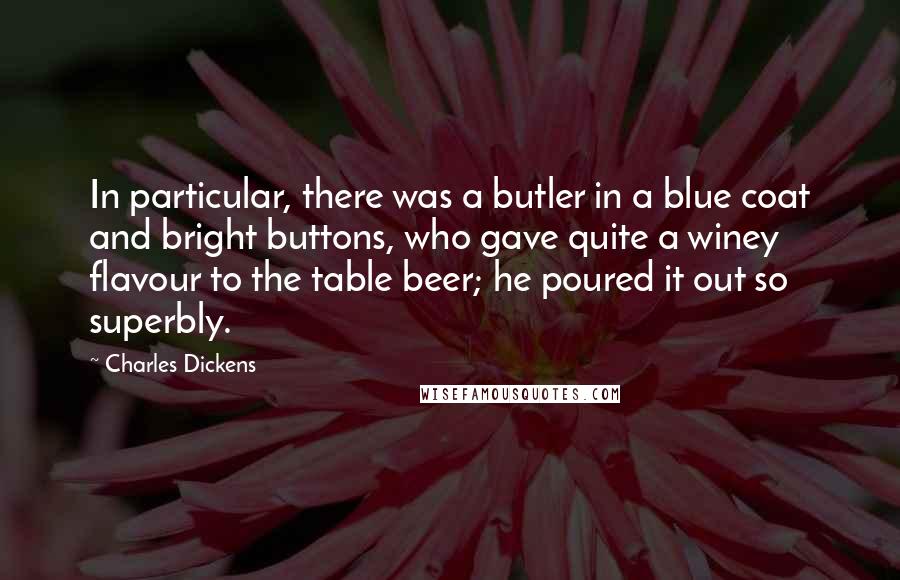 Charles Dickens Quotes: In particular, there was a butler in a blue coat and bright buttons, who gave quite a winey flavour to the table beer; he poured it out so superbly.