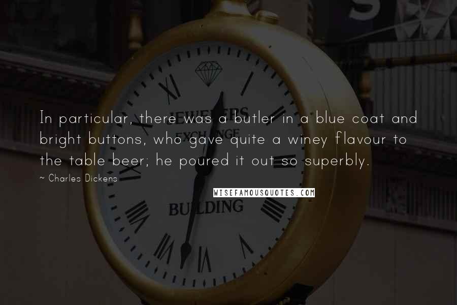 Charles Dickens Quotes: In particular, there was a butler in a blue coat and bright buttons, who gave quite a winey flavour to the table beer; he poured it out so superbly.