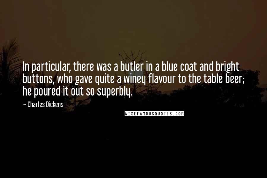 Charles Dickens Quotes: In particular, there was a butler in a blue coat and bright buttons, who gave quite a winey flavour to the table beer; he poured it out so superbly.