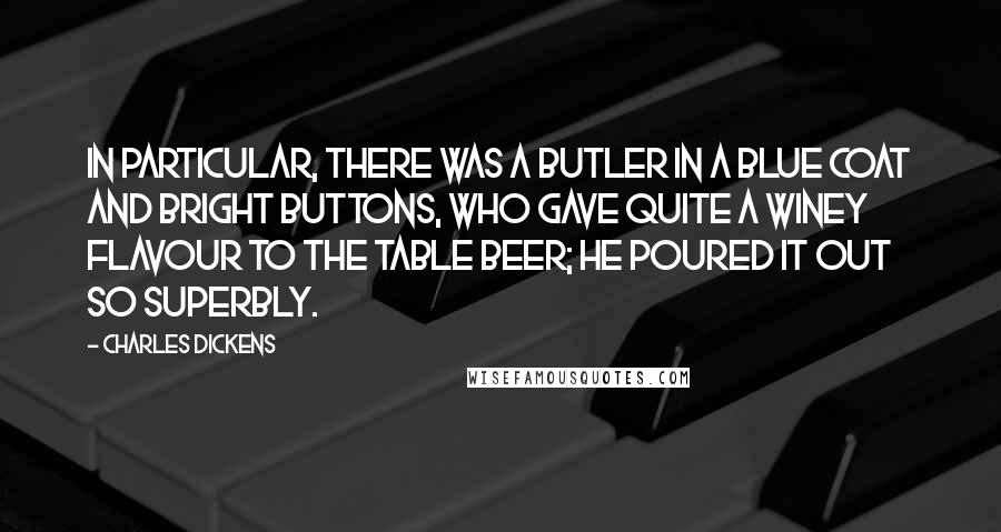 Charles Dickens Quotes: In particular, there was a butler in a blue coat and bright buttons, who gave quite a winey flavour to the table beer; he poured it out so superbly.