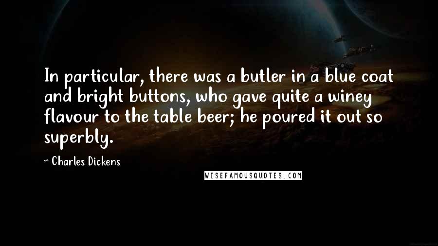 Charles Dickens Quotes: In particular, there was a butler in a blue coat and bright buttons, who gave quite a winey flavour to the table beer; he poured it out so superbly.