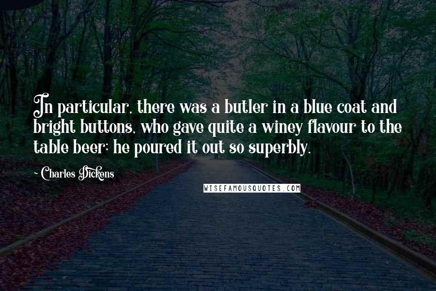 Charles Dickens Quotes: In particular, there was a butler in a blue coat and bright buttons, who gave quite a winey flavour to the table beer; he poured it out so superbly.