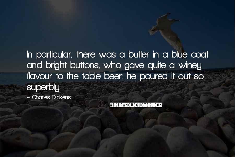 Charles Dickens Quotes: In particular, there was a butler in a blue coat and bright buttons, who gave quite a winey flavour to the table beer; he poured it out so superbly.