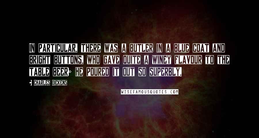 Charles Dickens Quotes: In particular, there was a butler in a blue coat and bright buttons, who gave quite a winey flavour to the table beer; he poured it out so superbly.