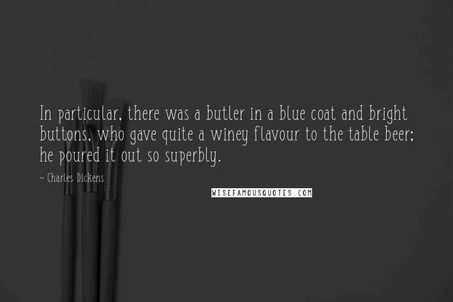 Charles Dickens Quotes: In particular, there was a butler in a blue coat and bright buttons, who gave quite a winey flavour to the table beer; he poured it out so superbly.