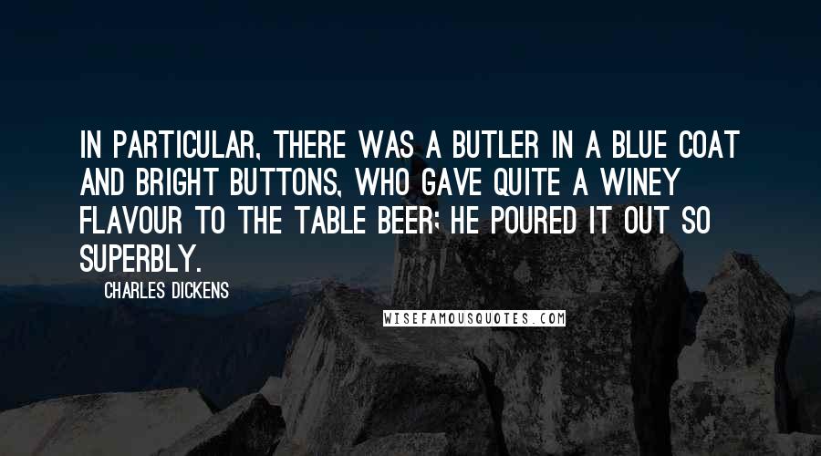 Charles Dickens Quotes: In particular, there was a butler in a blue coat and bright buttons, who gave quite a winey flavour to the table beer; he poured it out so superbly.