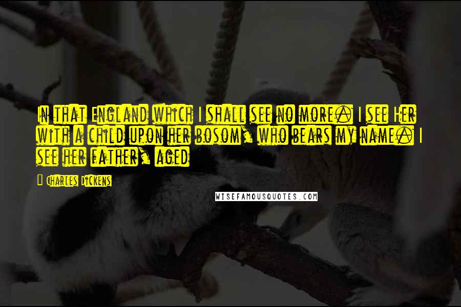 Charles Dickens Quotes: In that England which I shall see no more. I see Her with a child upon her bosom, who bears my name. I see her father, aged