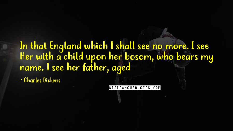 Charles Dickens Quotes: In that England which I shall see no more. I see Her with a child upon her bosom, who bears my name. I see her father, aged