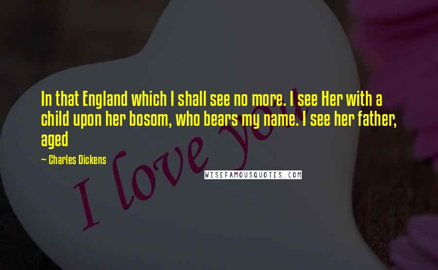 Charles Dickens Quotes: In that England which I shall see no more. I see Her with a child upon her bosom, who bears my name. I see her father, aged