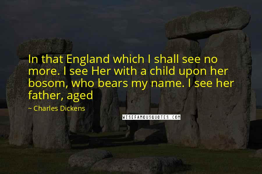 Charles Dickens Quotes: In that England which I shall see no more. I see Her with a child upon her bosom, who bears my name. I see her father, aged