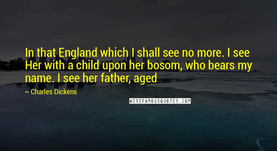 Charles Dickens Quotes: In that England which I shall see no more. I see Her with a child upon her bosom, who bears my name. I see her father, aged