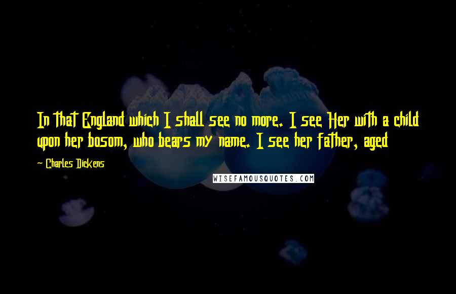 Charles Dickens Quotes: In that England which I shall see no more. I see Her with a child upon her bosom, who bears my name. I see her father, aged