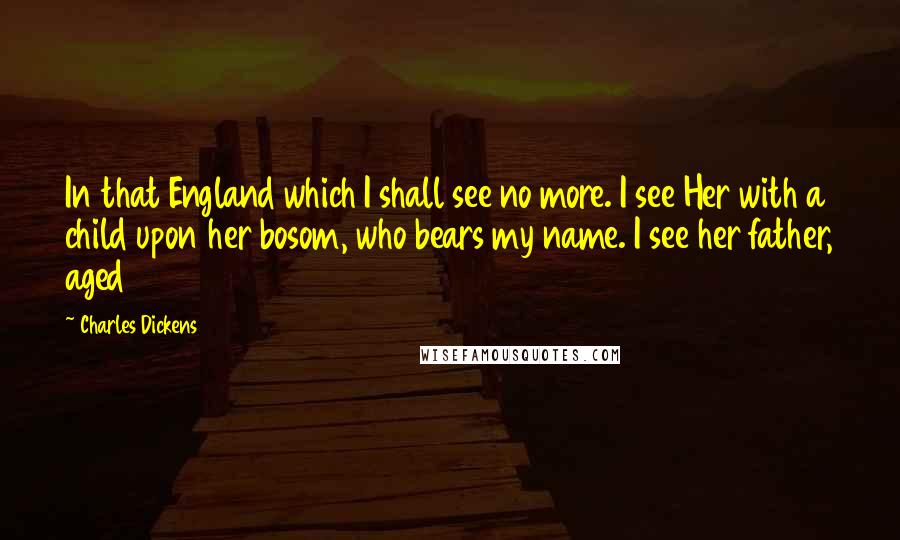 Charles Dickens Quotes: In that England which I shall see no more. I see Her with a child upon her bosom, who bears my name. I see her father, aged