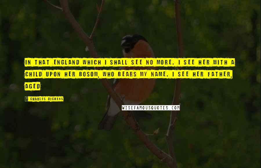 Charles Dickens Quotes: In that England which I shall see no more. I see Her with a child upon her bosom, who bears my name. I see her father, aged