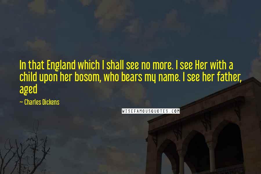 Charles Dickens Quotes: In that England which I shall see no more. I see Her with a child upon her bosom, who bears my name. I see her father, aged