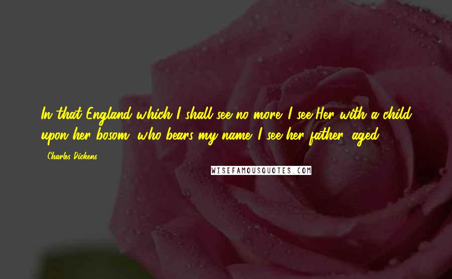 Charles Dickens Quotes: In that England which I shall see no more. I see Her with a child upon her bosom, who bears my name. I see her father, aged