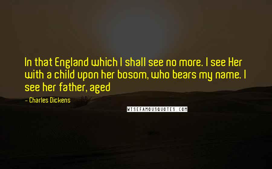 Charles Dickens Quotes: In that England which I shall see no more. I see Her with a child upon her bosom, who bears my name. I see her father, aged