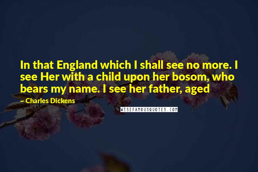 Charles Dickens Quotes: In that England which I shall see no more. I see Her with a child upon her bosom, who bears my name. I see her father, aged