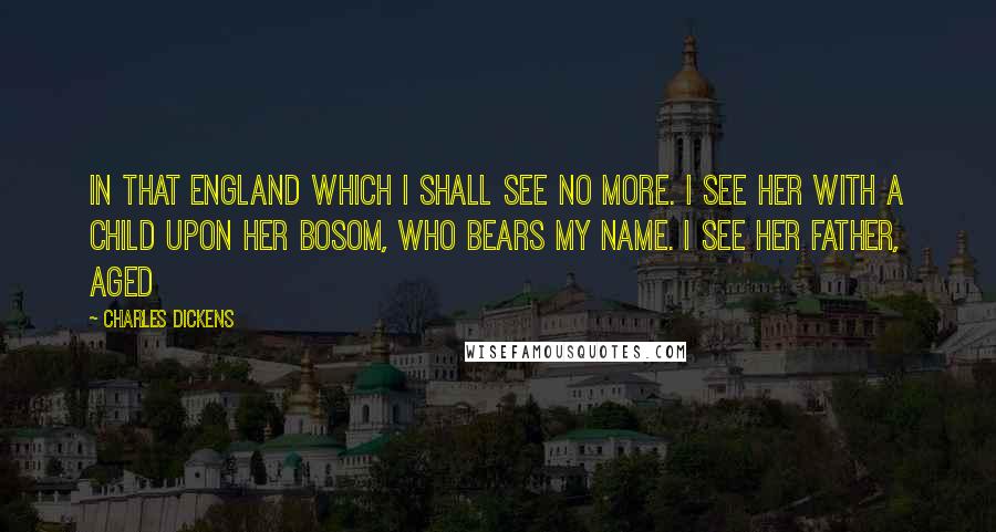 Charles Dickens Quotes: In that England which I shall see no more. I see Her with a child upon her bosom, who bears my name. I see her father, aged