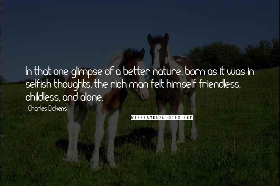 Charles Dickens Quotes: In that one glimpse of a better nature, born as it was in selfish thoughts, the rich man felt himself friendless, childless, and alone.