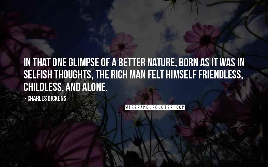 Charles Dickens Quotes: In that one glimpse of a better nature, born as it was in selfish thoughts, the rich man felt himself friendless, childless, and alone.