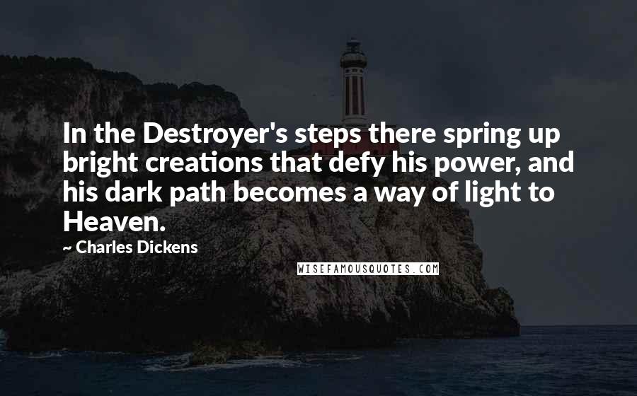 Charles Dickens Quotes: In the Destroyer's steps there spring up bright creations that defy his power, and his dark path becomes a way of light to Heaven.