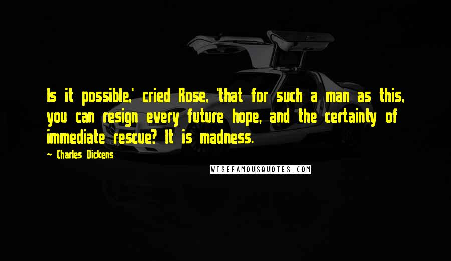 Charles Dickens Quotes: Is it possible,' cried Rose, 'that for such a man as this, you can resign every future hope, and the certainty of immediate rescue? It is madness.