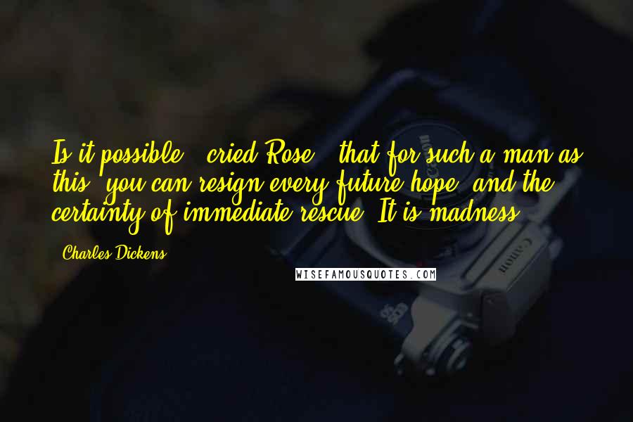 Charles Dickens Quotes: Is it possible,' cried Rose, 'that for such a man as this, you can resign every future hope, and the certainty of immediate rescue? It is madness.
