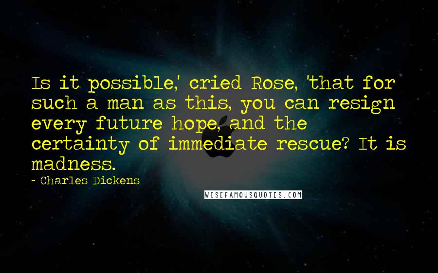 Charles Dickens Quotes: Is it possible,' cried Rose, 'that for such a man as this, you can resign every future hope, and the certainty of immediate rescue? It is madness.