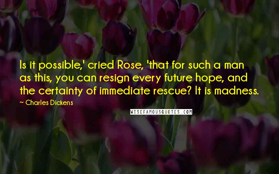Charles Dickens Quotes: Is it possible,' cried Rose, 'that for such a man as this, you can resign every future hope, and the certainty of immediate rescue? It is madness.