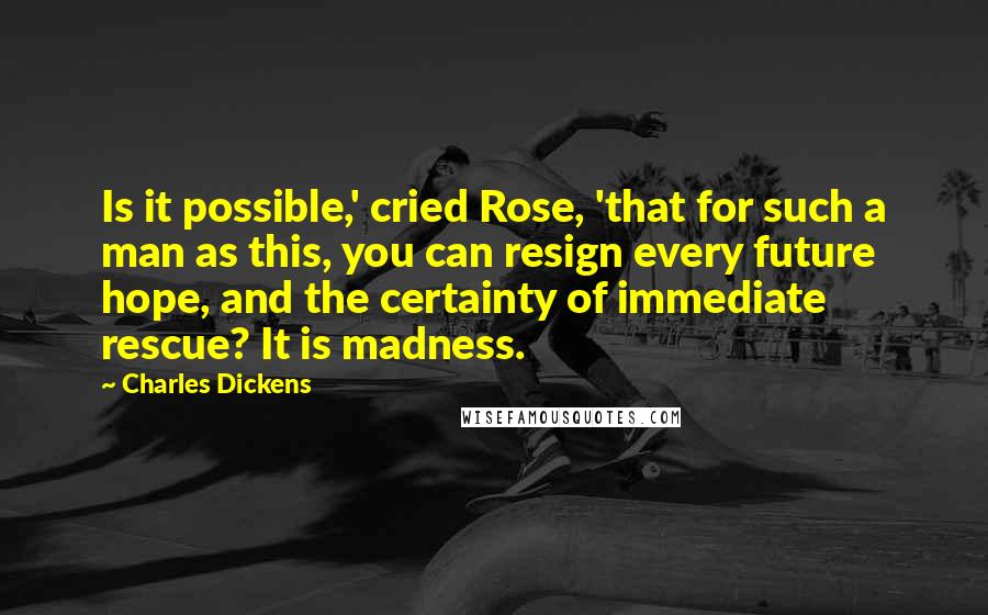 Charles Dickens Quotes: Is it possible,' cried Rose, 'that for such a man as this, you can resign every future hope, and the certainty of immediate rescue? It is madness.