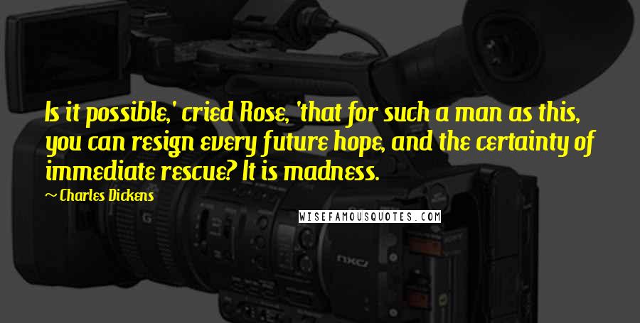 Charles Dickens Quotes: Is it possible,' cried Rose, 'that for such a man as this, you can resign every future hope, and the certainty of immediate rescue? It is madness.