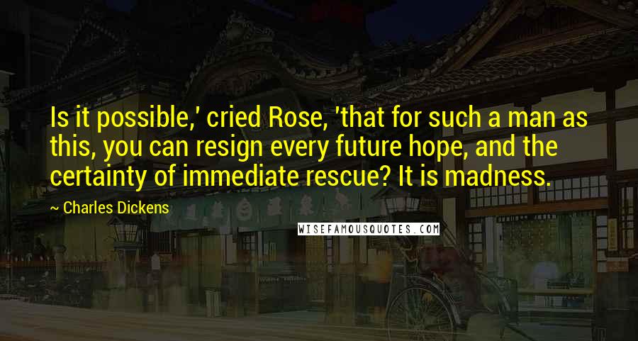 Charles Dickens Quotes: Is it possible,' cried Rose, 'that for such a man as this, you can resign every future hope, and the certainty of immediate rescue? It is madness.