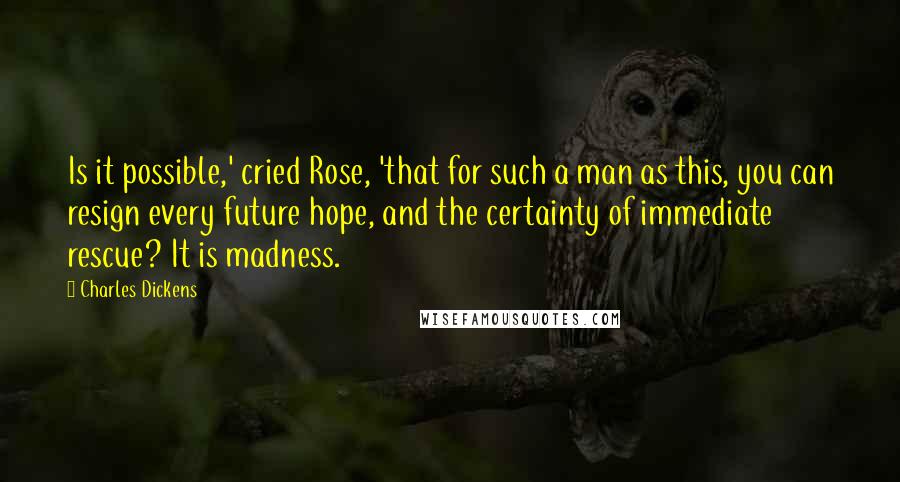 Charles Dickens Quotes: Is it possible,' cried Rose, 'that for such a man as this, you can resign every future hope, and the certainty of immediate rescue? It is madness.