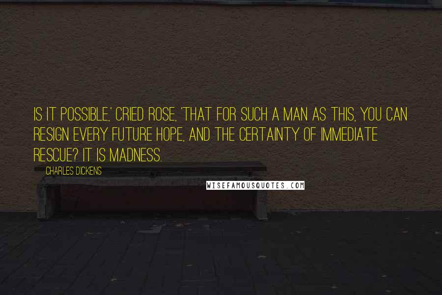 Charles Dickens Quotes: Is it possible,' cried Rose, 'that for such a man as this, you can resign every future hope, and the certainty of immediate rescue? It is madness.
