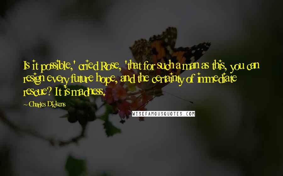 Charles Dickens Quotes: Is it possible,' cried Rose, 'that for such a man as this, you can resign every future hope, and the certainty of immediate rescue? It is madness.